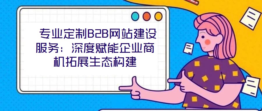 專業定制B2B網站建設服務:深度賦能企業商機拓展生態構建