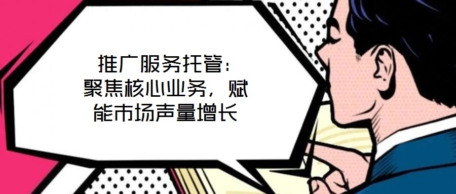 推廣服務托管:聚焦核心業(yè)務,賦能市場聲量增長