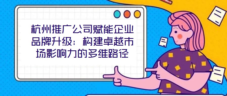 杭州推廣公司賦能企業(yè)品牌升級:構(gòu)建卓越市場影響力的多維路徑