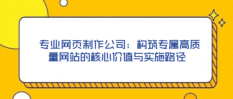 專業(yè)網(wǎng)頁制作公司:構筑專屬高質量網(wǎng)站的核心價值與實施路徑