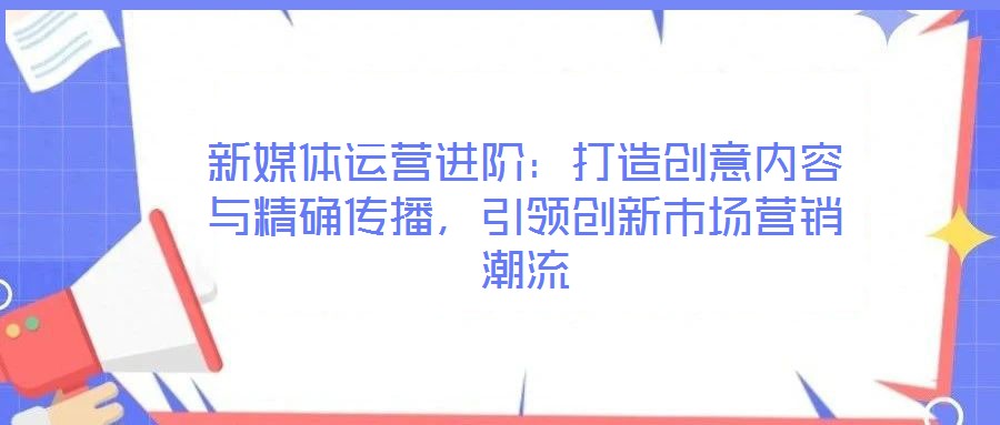 新媒體運(yùn)營(yíng)進(jìn)階:打造創(chuàng)意內(nèi)容與精確傳播,引領(lǐng)創(chuàng)新市場(chǎng)營(yíng)銷(xiāo)潮流