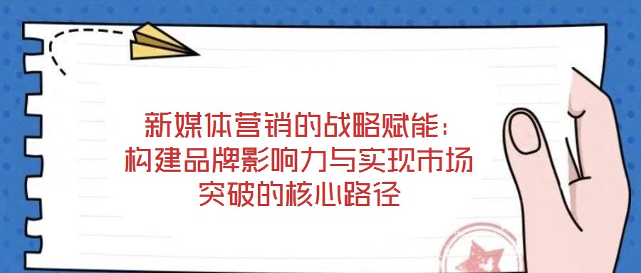 新媒體營銷的戰略賦能:構建品牌影響力與實現市場突破的核心路徑