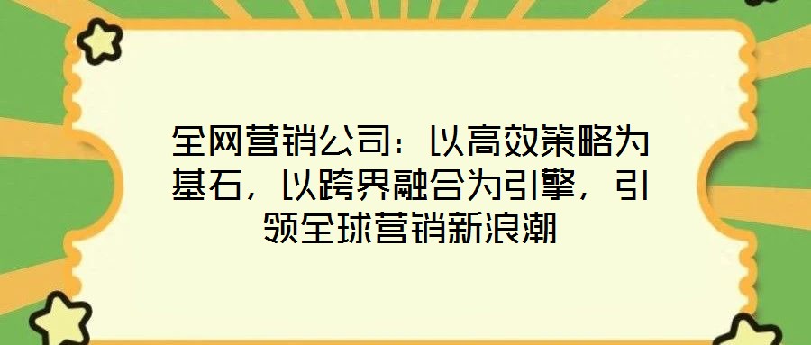 全網營銷公司:以高效策略為基石,以跨界融合為引擎,引領全球營銷新浪潮