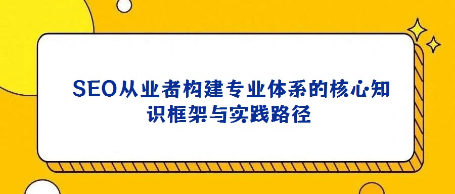 SEO從業者構建專業體系的核心知識框架與實踐路徑