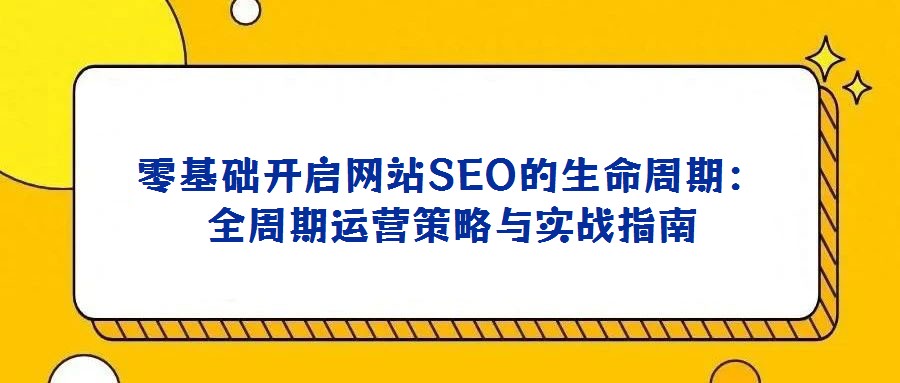 零基礎(chǔ)開啟網(wǎng)站SEO的生命周期:全周期運(yùn)營策略與實(shí)戰(zhàn)指南